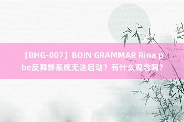 【BHG-007】BOIN GRAMMAR Rina pbe反舞弊系统无法启动？有什么观念吗？