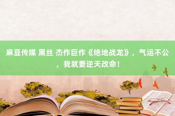 麻豆传媒 黑丝 杰作巨作《绝地战龙》，气运不公，我就要逆天改命！