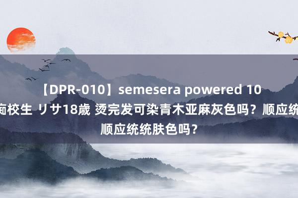 【DPR-010】semesera powered 10 ギャル女痴校生 リサ18歳 烫完发可染青木亚麻灰色吗？顺应统统肤色吗？