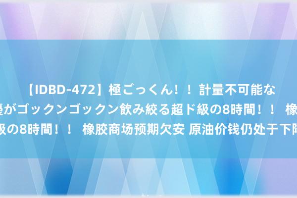 【IDBD-472】極ごっくん！！計量不可能な爆量ザーメンをS級女優がゴックンゴックン飲み絞る超ド級の8時間！！ 橡胶商场预期欠安 原油价钱仍处于下降趋势中