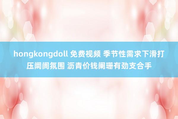 hongkongdoll 免费视频 季节性需求下滑打压阛阓氛围 沥青价钱阑珊有劲支合手