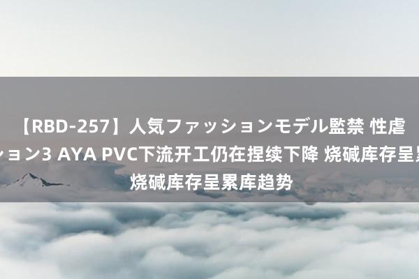 【RBD-257】人気ファッションモデル監禁 性虐コレクション3 AYA PVC下流开工仍在捏续下降 烧碱库存呈累库趋势