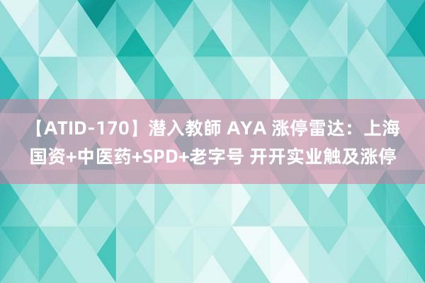 【ATID-170】潜入教師 AYA 涨停雷达：上海国资+中医药+SPD+老字号 开开实业触及涨停