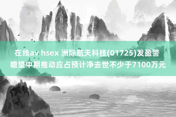 在线av hsex 洲际航天科技(01725)发盈警 瞻望中期推动应占预计净去世不少于7100万元