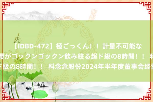 【IDBD-472】極ごっくん！！計量不可能な爆量ザーメンをS級女優がゴックンゴックン飲み絞る超ド級の8時間！！ 科念念股份2024年半年度董事会经营辩论