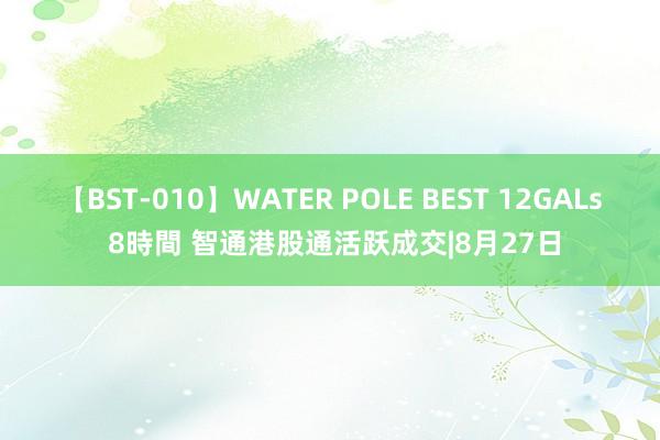 【BST-010】WATER POLE BEST 12GALs 8時間 智通港股通活跃成交|8月27日