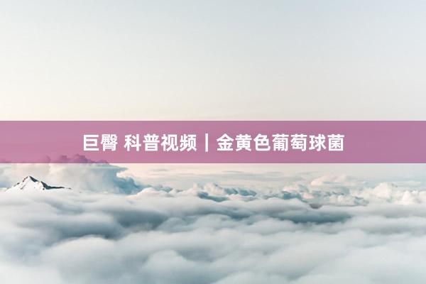 巨臀 科普视频｜金黄色葡萄球菌