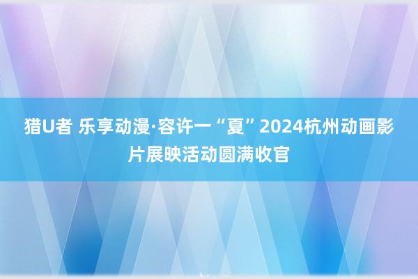 猎U者 乐享动漫·容许一“夏”2024杭州动画影片展映活动圆满收官