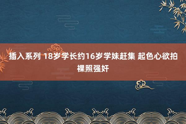 插入系列 18岁学长约16岁学妹赶集 起色心欲拍裸照强奸