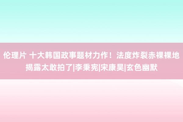 伦理片 十大韩国政事题材力作！法度炸裂赤裸裸地揭露太敢拍了|李秉宪|宋康昊|玄色幽默