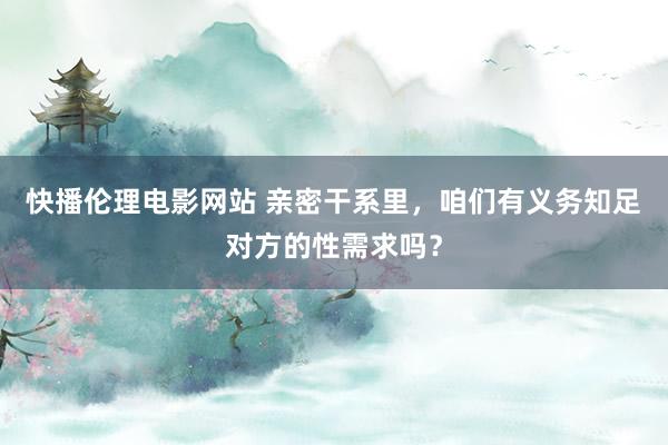 快播伦理电影网站 亲密干系里，咱们有义务知足对方的性需求吗？