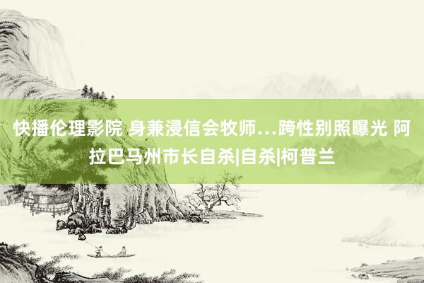 快播伦理影院 身兼浸信会牧师…跨性别照曝光 阿拉巴马州市长自杀|自杀|柯普兰