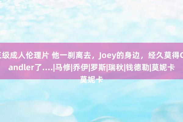 三级成人伦理片 他一刹离去，Joey的身边，经久莫得Chandler了....|马修|乔伊|罗斯|瑞秋|钱德勒|莫妮卡