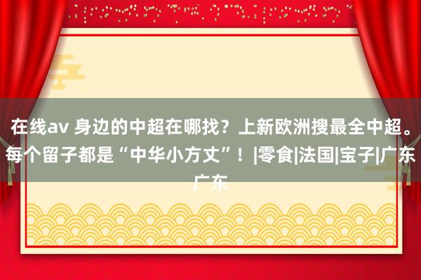 在线av 身边的中超在哪找？上新欧洲搜最全中超。每个留子都是“中华小方丈”！|零食|法国|宝子|广东