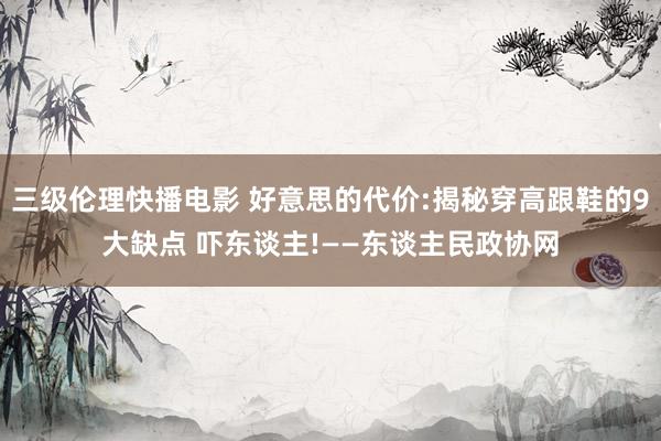 三级伦理快播电影 好意思的代价:揭秘穿高跟鞋的9大缺点 吓东谈主!——东谈主民政协网