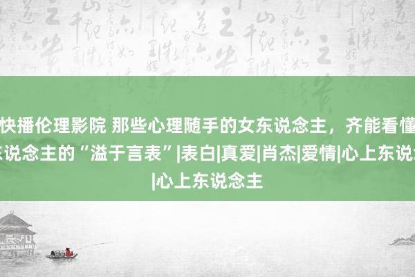 快播伦理影院 那些心理随手的女东说念主，齐能看懂男东说念主的“溢于言表”|表白|真爱|肖杰|爱情|心上东说念主