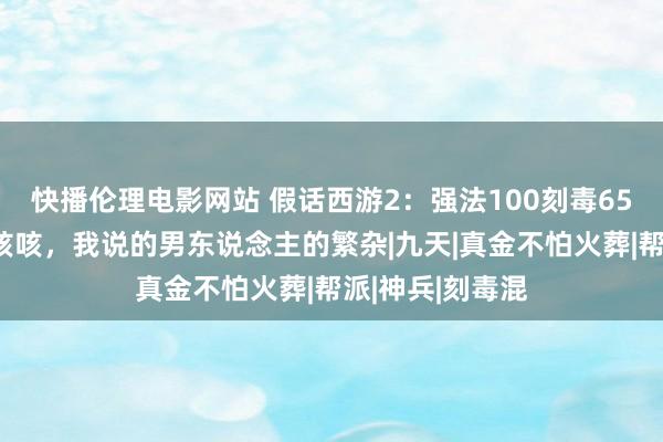 快播伦理电影网站 假话西游2：强法100刻毒65算什么水平？咳咳，我说的男东说念主的繁杂|九天|真金不怕火葬|帮派|神兵|刻毒混