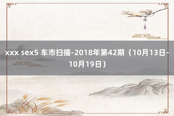 xxx sex5 车市扫描-2018年第42期（10月13日-10月19日）