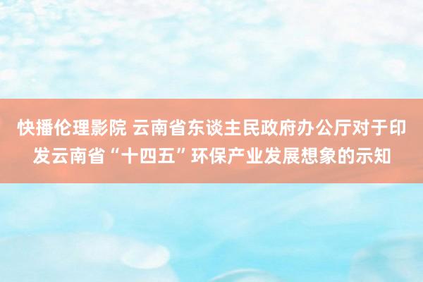 快播伦理影院 云南省东谈主民政府办公厅对于印发云南省“十四五”环保产业发展想象的示知