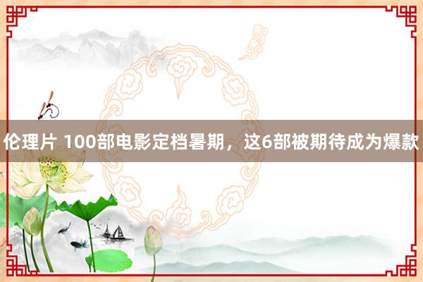 伦理片 100部电影定档暑期，这6部被期待成为爆款