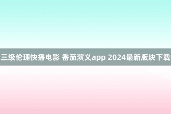 三级伦理快播电影 番茄演义app 2024最新版块下载