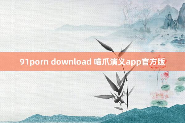 91porn download 喵爪演义app官方版