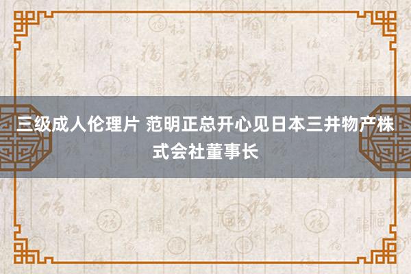 三级成人伦理片 范明正总开心见日本三井物产株式会社董事长