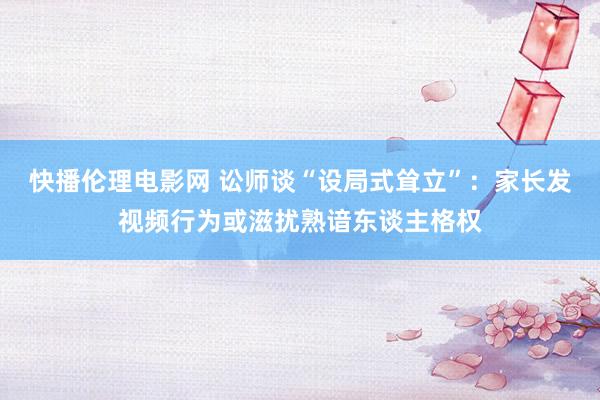 快播伦理电影网 讼师谈“设局式耸立”：家长发视频行为或滋扰熟谙东谈主格权