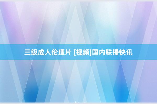 三级成人伦理片 [视频]国内联播快讯