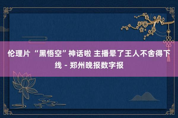 伦理片 “黑悟空”神话啦 主播晕了王人不舍得下线－郑州晚报数字报