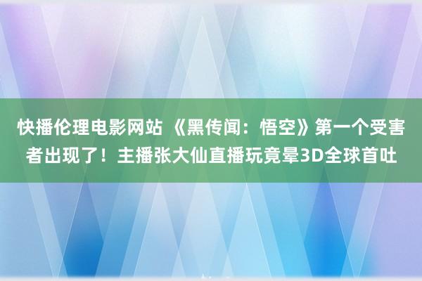 快播伦理电影网站 《黑传闻：悟空》第一个受害者出现了！主播张大仙直播玩竟晕3D全球首吐