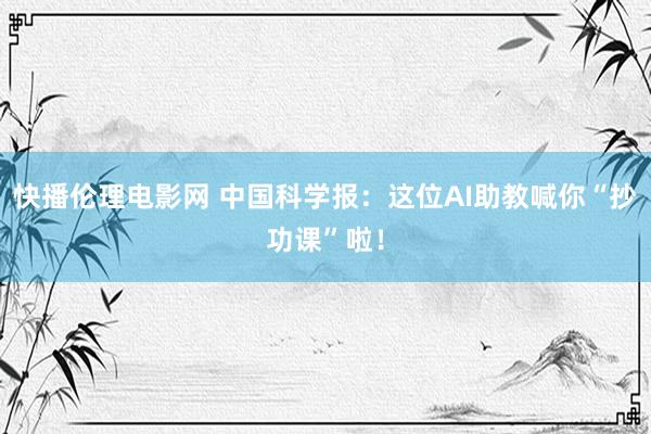 快播伦理电影网 中国科学报：这位AI助教喊你“抄功课”啦！