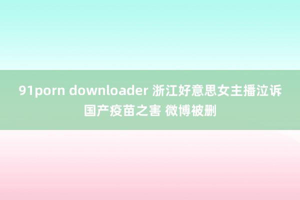 91porn downloader 浙江好意思女主播泣诉国产疫苗之害 微博被删