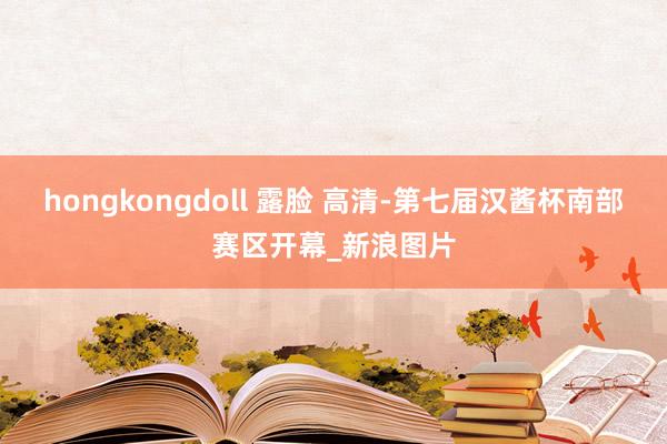 hongkongdoll 露脸 高清-第七届汉酱杯南部赛区开幕_新浪图片