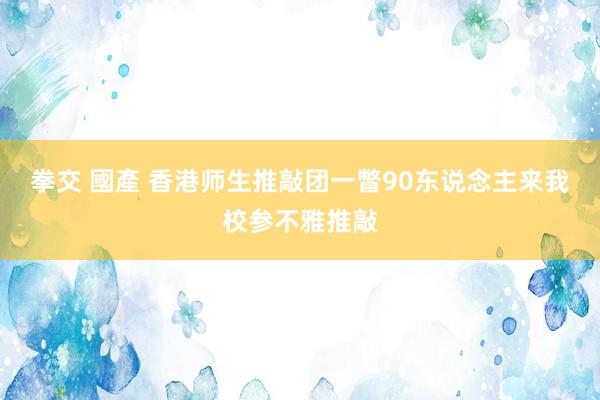 拳交 國產 香港师生推敲团一瞥90东说念主来我校参不雅推敲