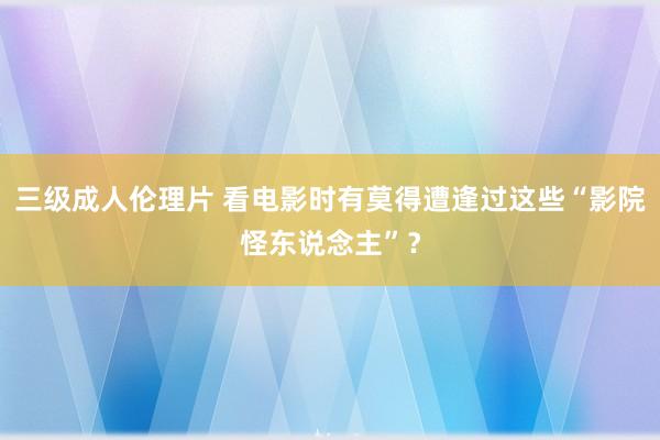 三级成人伦理片 看电影时有莫得遭逢过这些“影院怪东说念主”？