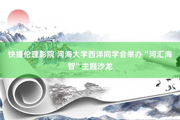 快播伦理影院 河海大学西洋同学会举办“河汇海智”主题沙龙