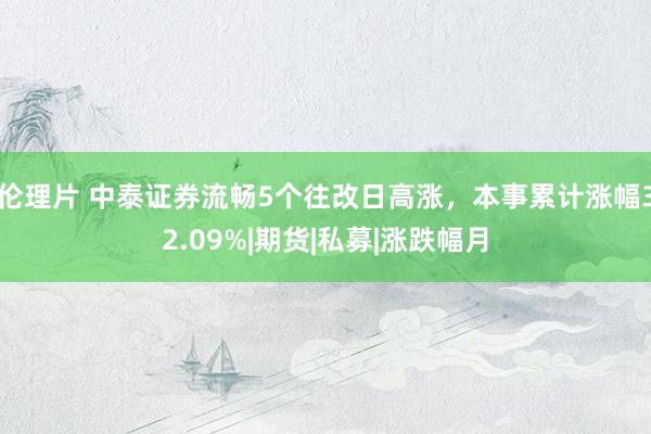 伦理片 中泰证券流畅5个往改日高涨，本事累计涨幅32.09%|期货|私募|涨跌幅月