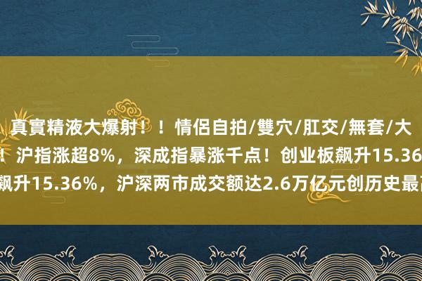 真實精液大爆射！！情侶自拍/雙穴/肛交/無套/大量噴精 收评：见证历史！沪指涨超8%，深成指暴涨千点！创业板飙升15.36%，沪深两市成交额达2.6万亿元创历史最高|收盘|金融股