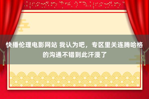 快播伦理电影网站 我认为吧，专区里关连腾哈格的沟通不错到此汗漫了