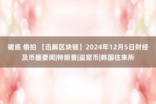 裙底 偷拍 【迅解区块链】2024年12月5日财经及币圈要闻|特朗普|盗窟币|韩国往来所