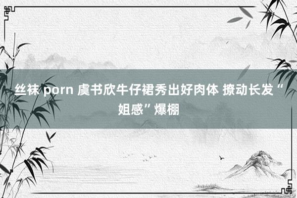 丝袜 porn 虞书欣牛仔裙秀出好肉体 撩动长发“姐感”爆棚